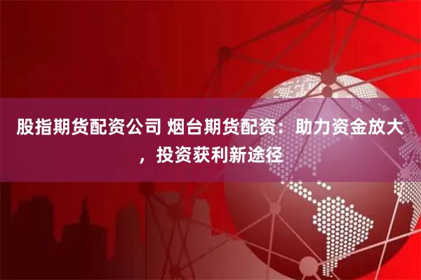 股指期货配资公司 烟台期货配资：助力资金放大，投资获利新途径