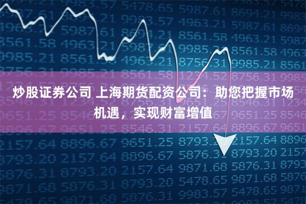 炒股证券公司 上海期货配资公司：助您把握市场机遇，实现财富增值