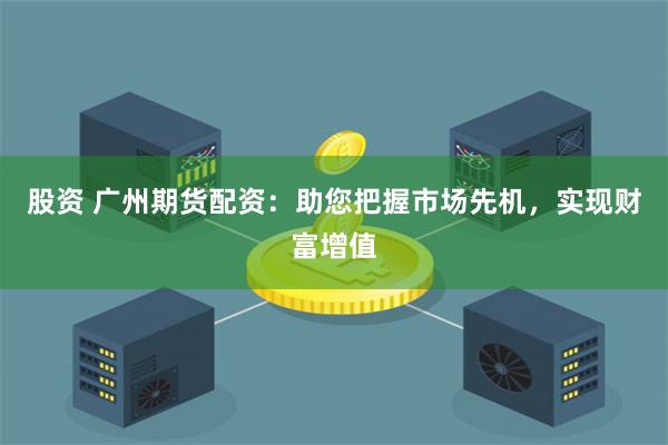 股资 广州期货配资：助您把握市场先机，实现财富增值