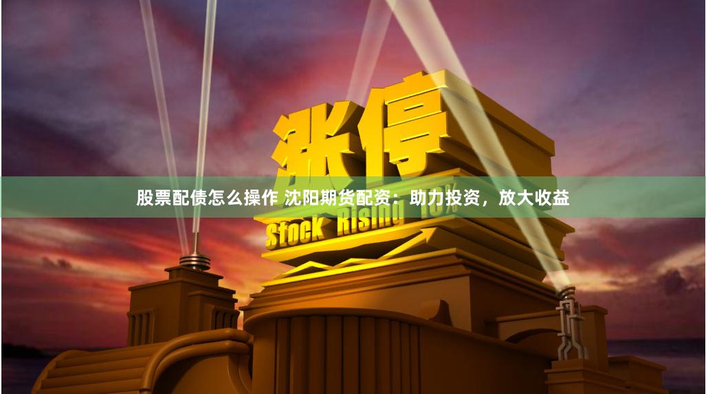 股票配债怎么操作 沈阳期货配资：助力投资，放大收益