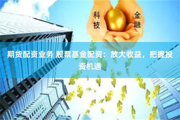 期货配资业务 股票基金配资：放大收益，把握投资机遇