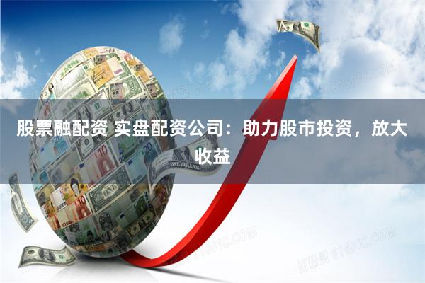 股票融配资 实盘配资公司：助力股市投资，放大收益