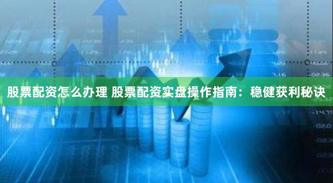 股票配资怎么办理 股票配资实盘操作指南：稳健获利秘诀