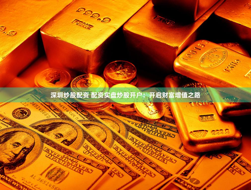 深圳炒股配资 配资实盘炒股开户：开启财富增值之路