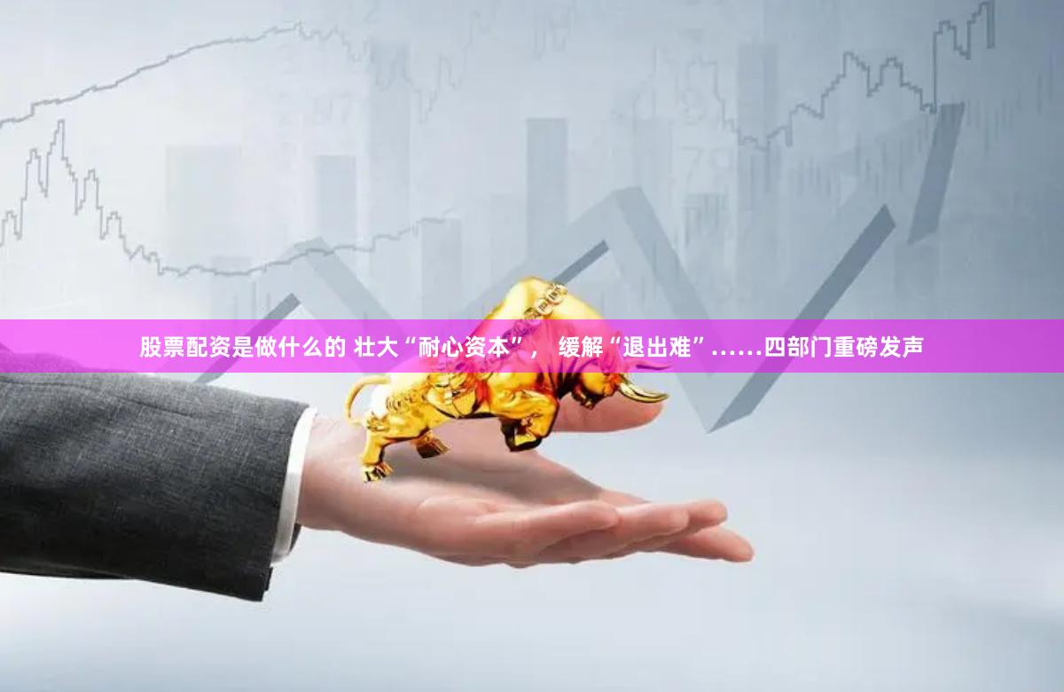 股票配资是做什么的 壮大“耐心资本”， 缓解“退出难”……四部门重磅发声