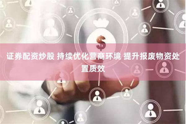 证券配资炒股 持续优化营商环境 提升报废物资处置质效