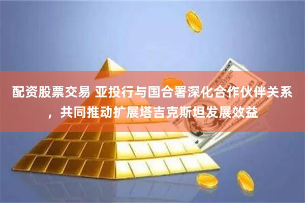 配资股票交易 亚投行与国合署深化合作伙伴关系，共同推动扩展塔吉克斯坦发展效益