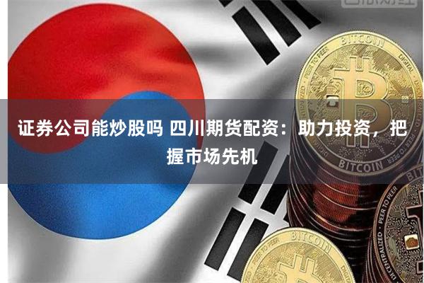 证券公司能炒股吗 四川期货配资：助力投资，把握市场先机