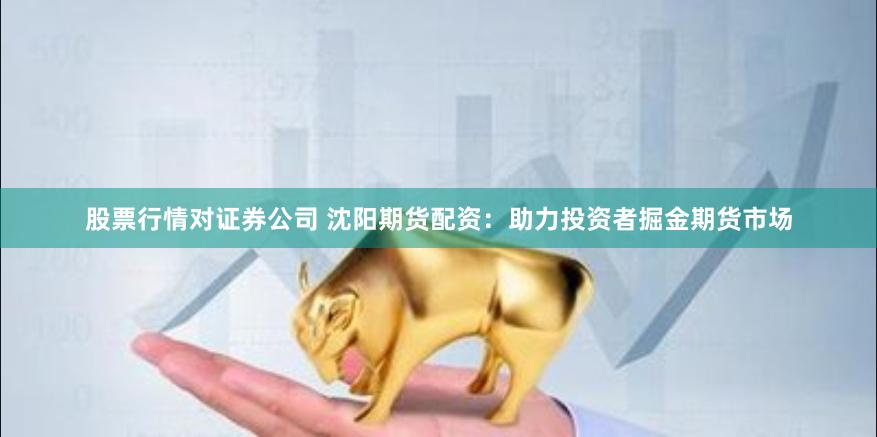 股票行情对证券公司 沈阳期货配资：助力投资者掘金期货市场