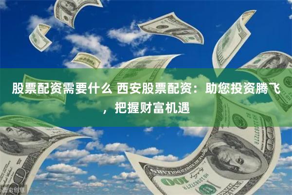 股票配资需要什么 西安股票配资：助您投资腾飞，把握财富机遇