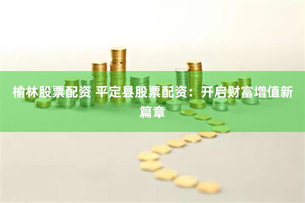 榆林股票配资 平定县股票配资：开启财富增值新篇章