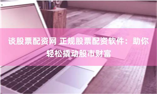 谈股票配资网 正规股票配资软件：助你轻松撬动股市财富