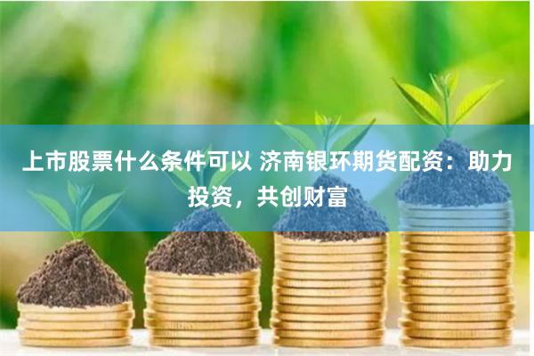 上市股票什么条件可以 济南银环期货配资：助力投资，共创财富
