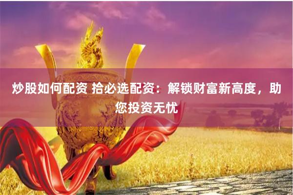 炒股如何配资 拾必选配资：解锁财富新高度，助您投资无忧