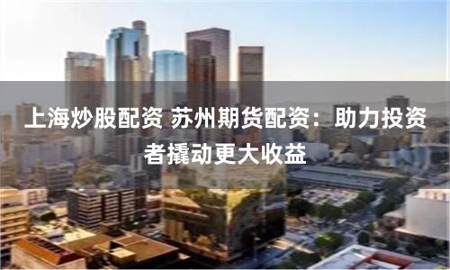 上海炒股配资 苏州期货配资：助力投资者撬动更大收益