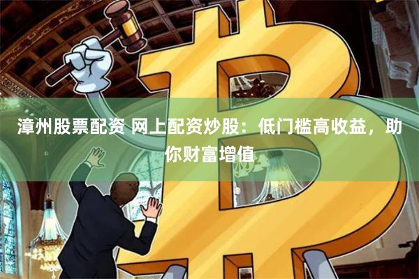 漳州股票配资 网上配资炒股：低门槛高收益，助你财富增值