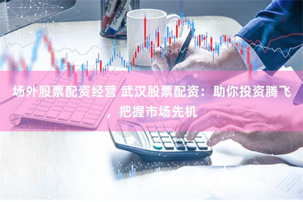 场外股票配资经营 武汉股票配资：助你投资腾飞，把握市场先机