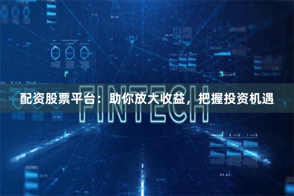 配资股票平台：助你放大收益，把握投资机遇
