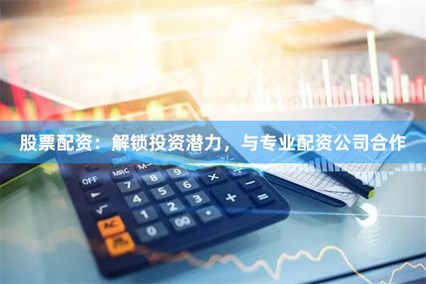 股票配资：解锁投资潜力，与专业配资公司合作