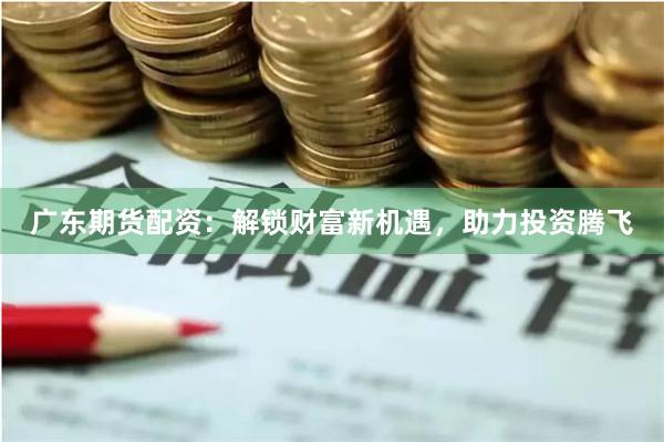 广东期货配资：解锁财富新机遇，助力投资腾飞