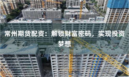 常州期货配资：解锁财富密码，实现投资梦想