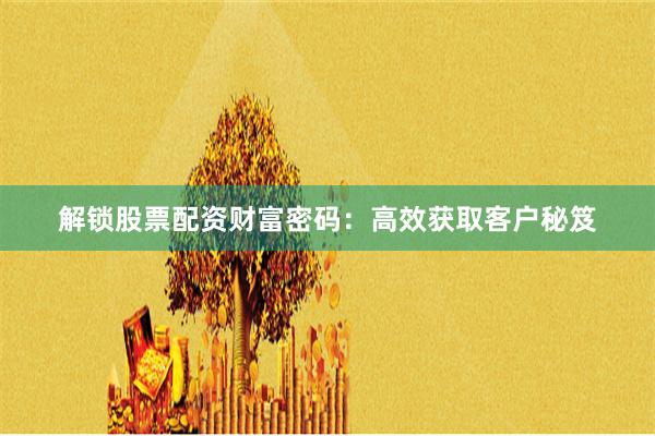 解锁股票配资财富密码：高效获取客户秘笈