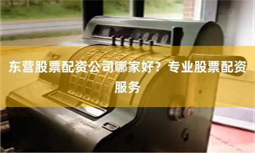 东营股票配资公司哪家好？专业股票配资服务