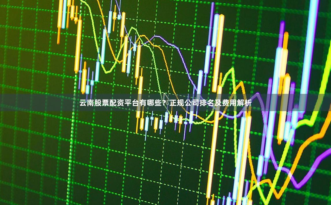 云南股票配资平台有哪些？正规公司排名及费用解析