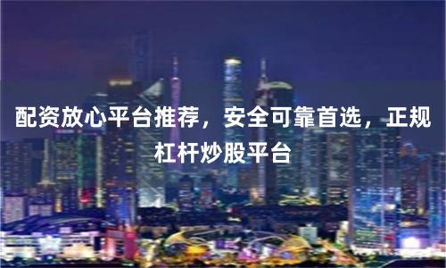 配资放心平台推荐，安全可靠首选，正规杠杆炒股平台