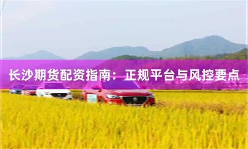 长沙期货配资指南：正规平台与风控要点